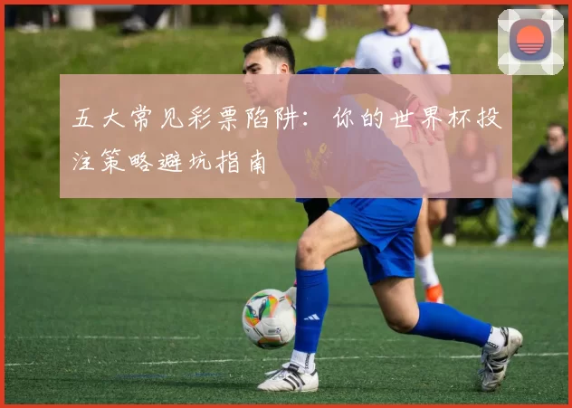 五大常见彩票陷阱:你的世界杯投注策略避坑指南