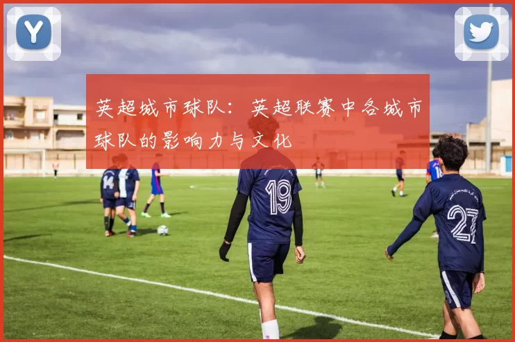 英超城市球队:英超联赛中各城市球队的影响力与文化