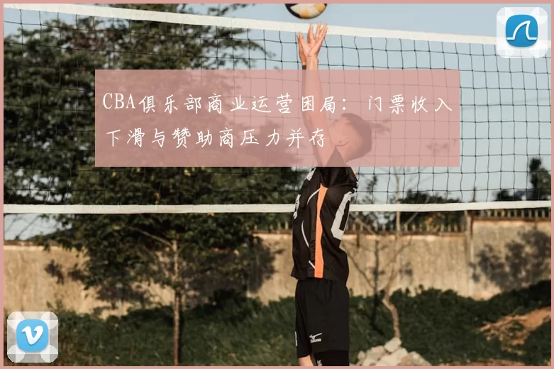 CBA俱乐部商业运营困局:门票收入下滑与赞助商压力并存
