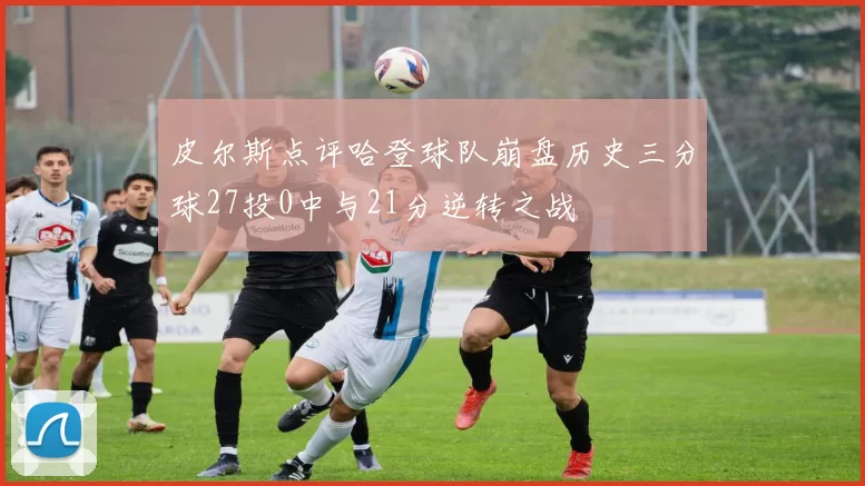 皮尔斯点评哈登球队崩盘历史三分球27投0中与21分逆转之战