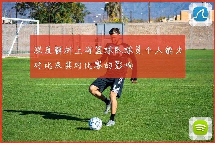 深度解析上海篮球队球员个人能力对比及其对比赛的影响