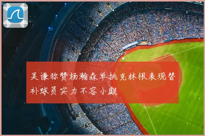 吴谦称赞杨瀚森单挑克林根表现替补球员实力不容小觑