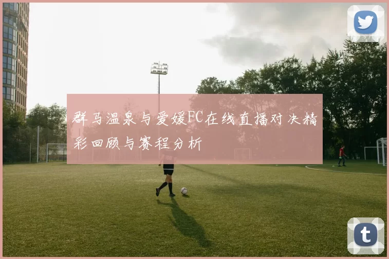 群马温泉与爱媛FC在线直播对决精彩回顾与赛程分析