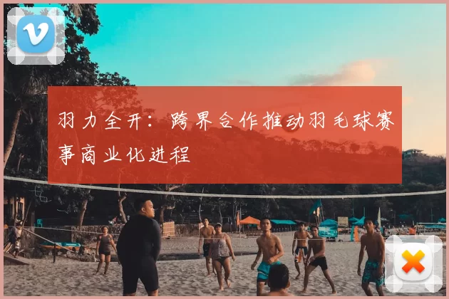 羽力全开:跨界合作推动羽毛球赛事商业化进程