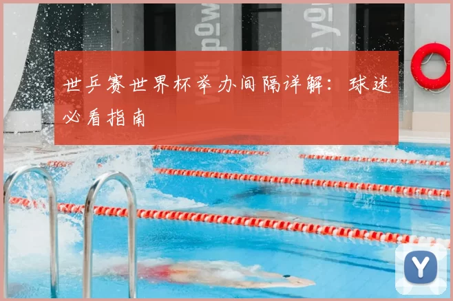 世乒赛世界杯举办间隔详解:球迷必看指南