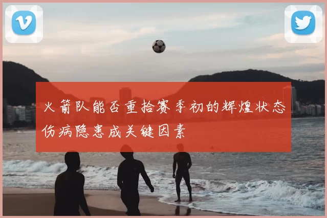 火箭队能否重拾赛季初的辉煌状态伤病隐患成关键因素