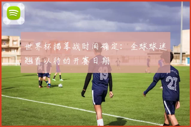 世界杯揭幕战时间确定:全球球迷翘首以待的开赛日期