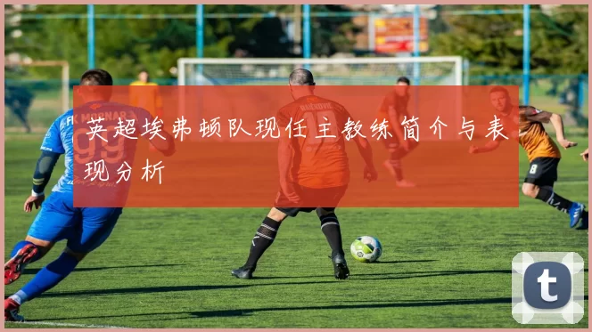 英超埃弗顿队现任主教练简介与表现分析