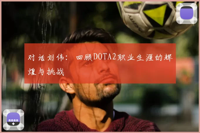 对话刘伟：回顾DOTA2职业生涯的辉煌与挑战