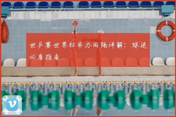 世乒赛世界杯举办间隔详解:球迷必看指南