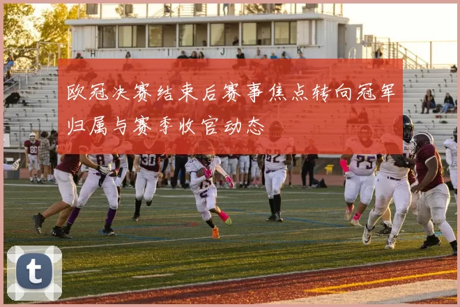 欧冠决赛结束后赛事焦点转向冠军归属与赛季收官动态