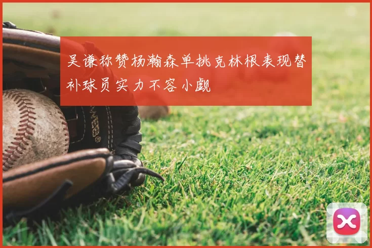 吴谦称赞杨瀚森单挑克林根表现替补球员实力不容小觑