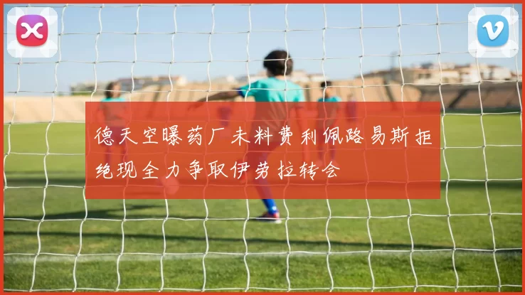 德天空曝药厂未料费利佩路易斯拒绝现全力争取伊劳拉转会