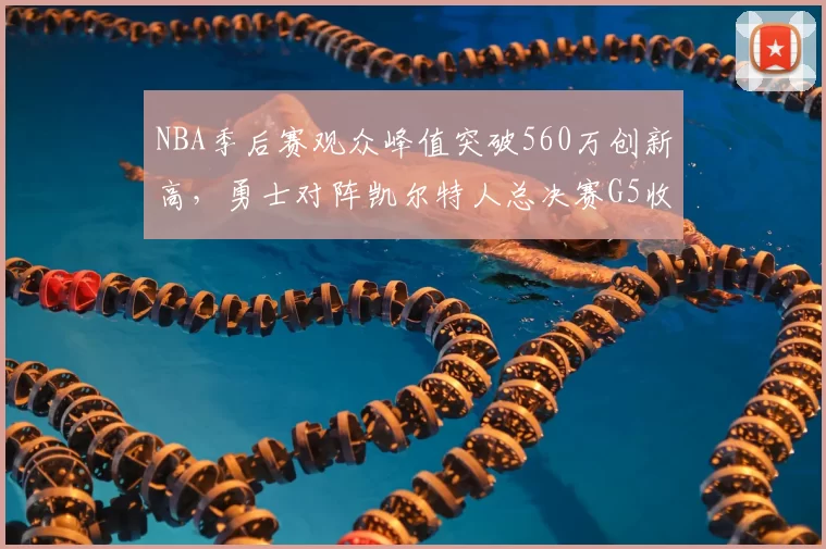 NBA季后赛观众峰值突破560万创新高,勇士对阵凯尔特人总决赛G5收视率飙升