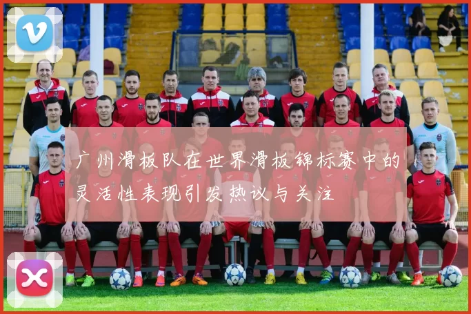 广州滑板队在世界滑板锦标赛中的灵活性表现引发热议与关注