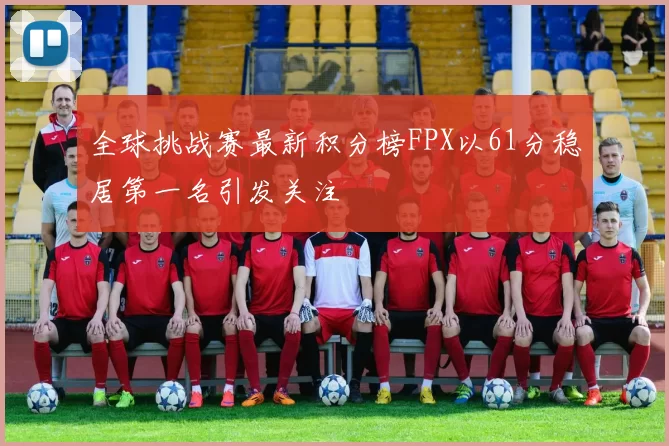 全球挑战赛最新积分榜FPX以61分稳居第一名引发关注