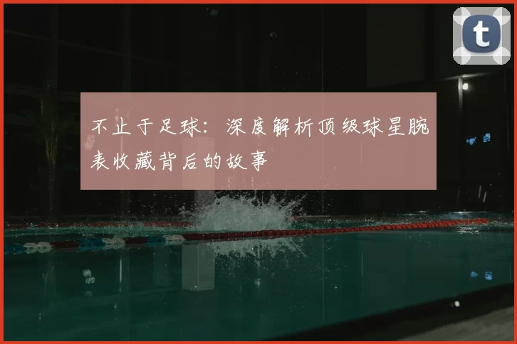 不止于足球:深度解析顶级球星腕表收藏背后的故事