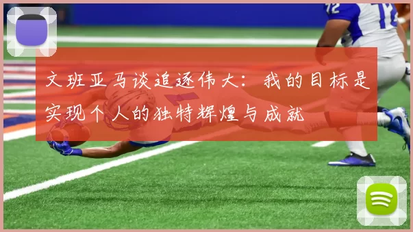 文班亚马谈追逐伟大:我的目标是实现个人的独特辉煌与成就