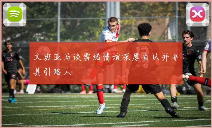 文班亚马谈雷诺情谊深厚自认并非其引路人