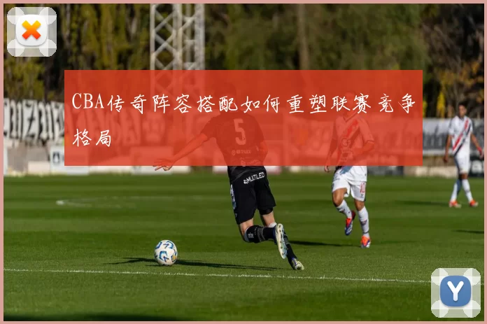 CBA传奇阵容搭配如何重塑联赛竞争格局