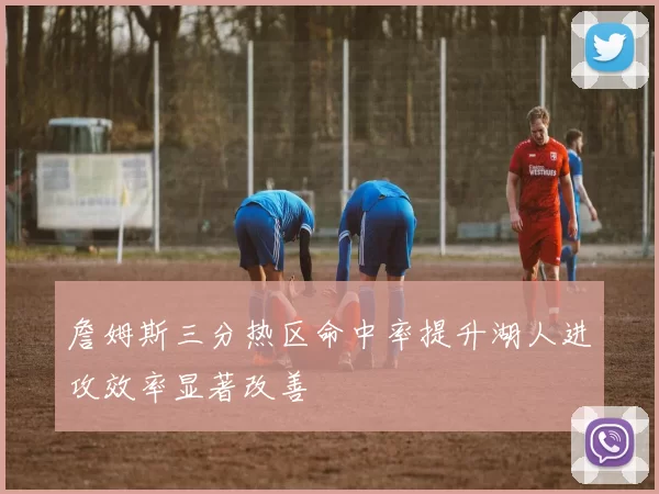 詹姆斯三分热区命中率提升湖人进攻效率显著改善