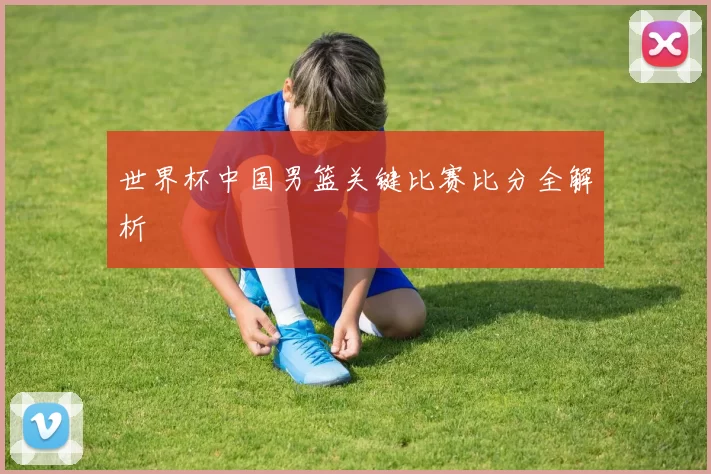 世界杯中国男篮关键比赛比分全解析