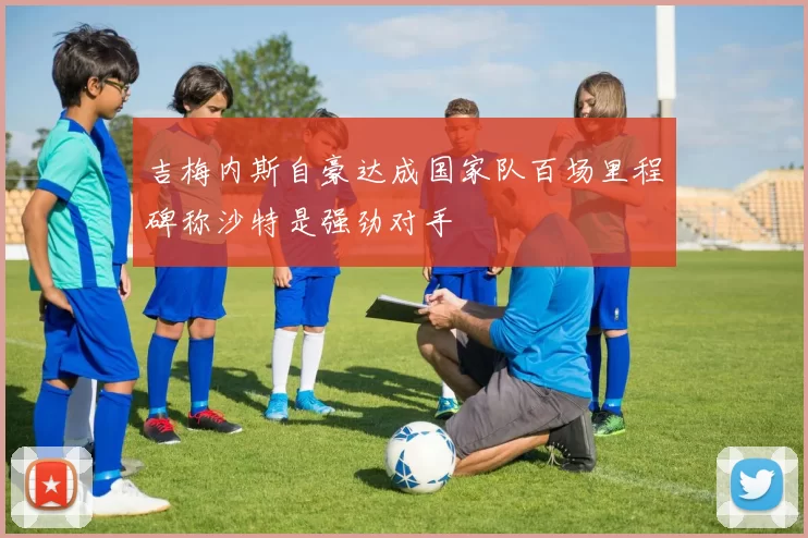 吉梅内斯自豪达成国家队百场里程碑称沙特是强劲对手