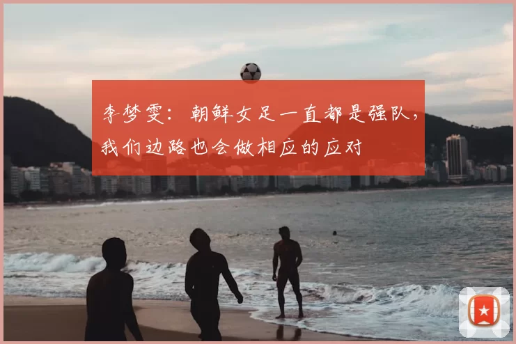 李梦雯:朝鲜女足一直都是强队,我们边路也会做相应的应对
