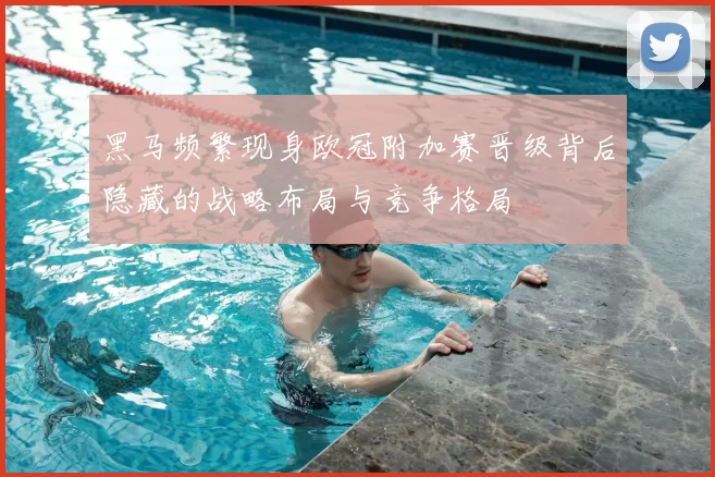 黑马频繁现身欧冠附加赛晋级背后隐藏的战略布局与竞争格局