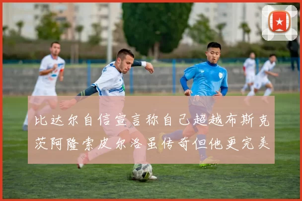 比达尔自信宣言称自己超越布斯克茨阿隆索皮尔洛虽传奇但他更完美
