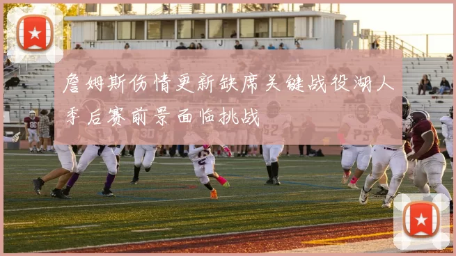 詹姆斯伤情更新缺席关键战役湖人季后赛前景面临挑战