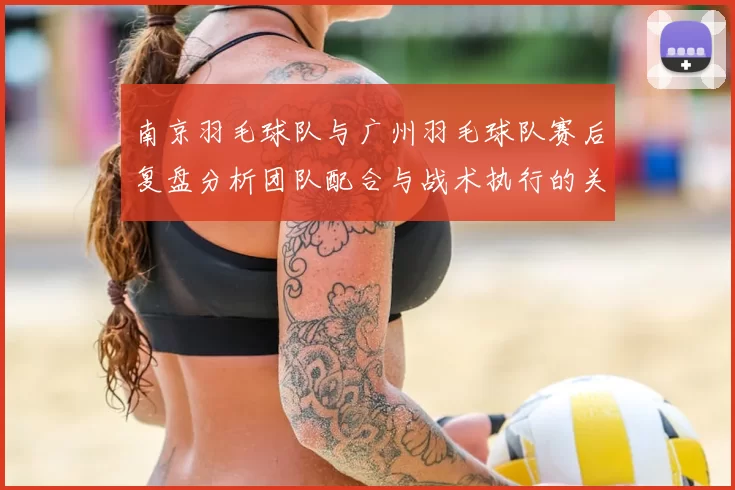 南京羽毛球队与广州羽毛球队赛后复盘分析团队配合与战术执行的关键因素