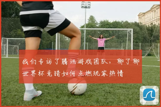 我们专访了腾讯游戏团队,聊了聊世界杯竞猜如何点燃玩家热情