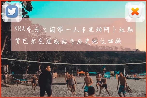 NBA乔丹之前第一人卡里姆阿卜杜勒贾巴尔生涯成就与历史地位回顾