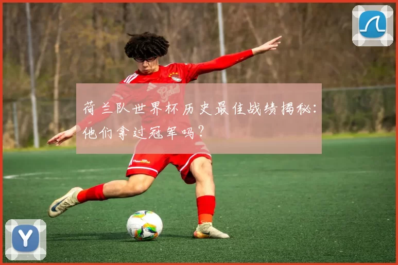 荷兰队世界杯历史最佳战绩揭秘:他们拿过冠军吗?