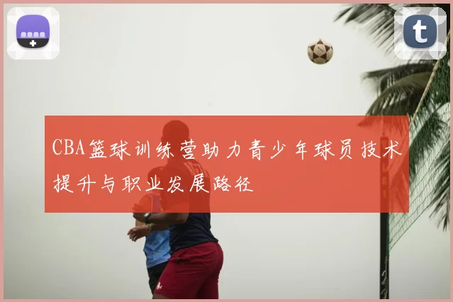 CBA篮球训练营助力青少年球员技术提升与职业发展路径