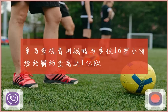 皇马重视青训战略与多位16岁小将续约解约金高达1亿欧