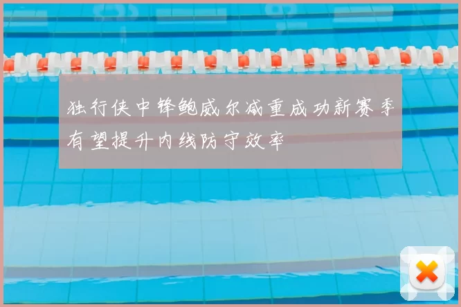 独行侠中锋鲍威尔减重成功新赛季有望提升内线防守效率