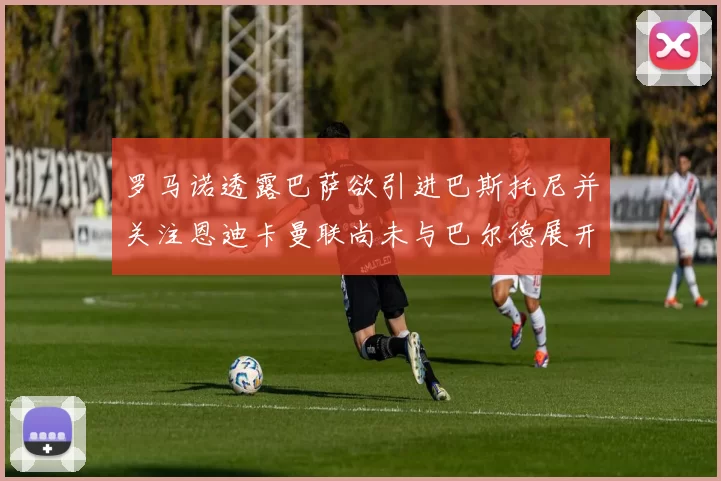 罗马诺透露巴萨欲引进巴斯托尼并关注恩迪卡曼联尚未与巴尔德展开谈判
