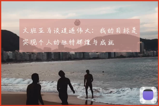 文班亚马谈追逐伟大:我的目标是实现个人的独特辉煌与成就