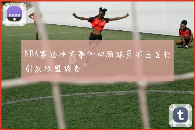 NBA赛场冲突事件回顾球员不当言行引发联盟调查
